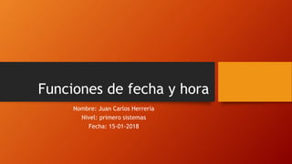 Funciones de fecha y hora
Nombre: Juan Carlos Herrería
Nivel: primero sistemas
Fecha: 15-01-2018
 