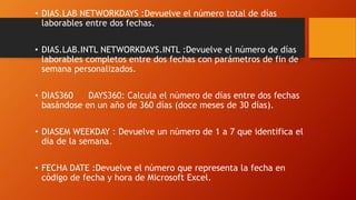 • DIAS.LAB NETWORKDAYS :Devuelve el número total de días
laborables entre dos fechas.
• DIAS.LAB.INTL NETWORKDAYS.INTL :Devuelve el número de días
laborables completos entre dos fechas con parámetros de fin de
semana personalizados.
• DIAS360 DAYS360: Calcula el número de días entre dos fechas
basándose en un año de 360 días (doce meses de 30 días).
• DIASEM WEEKDAY : Devuelve un número de 1 a 7 que identifica el
día de la semana.
• FECHA DATE :Devuelve el número que representa la fecha en
código de fecha y hora de Microsoft Excel.
 