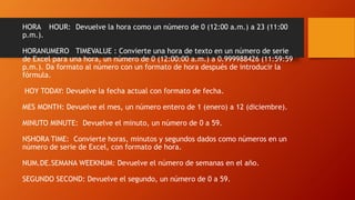 HORA HOUR: Devuelve la hora como un número de 0 (12:00 a.m.) a 23 (11:00
p.m.).
HORANUMERO TIMEVALUE : Convierte una hora de texto en un número de serie
de Excel para una hora, un número de 0 (12:00:00 a.m.) a 0.999988426 (11:59:59
p.m.). Da formato al número con un formato de hora después de introducir la
fórmula.
HOY TODAY: Devuelve la fecha actual con formato de fecha.
MES MONTH: Devuelve el mes, un número entero de 1 (enero) a 12 (diciembre).
MINUTO MINUTE: Devuelve el minuto, un número de 0 a 59.
NSHORA TIME: Convierte horas, minutos y segundos dados como números en un
número de serie de Excel, con formato de hora.
NUM.DE.SEMANA WEEKNUM: Devuelve el número de semanas en el año.
SEGUNDO SECOND: Devuelve el segundo, un número de 0 a 59.
 