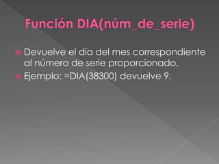 Función DIA(núm_de_serie),[object Object],Devuelve el día del mes correspondiente al número de serie proporcionado.,[object Object],Ejemplo: =DIA(38300) devuelve 9.,[object Object]