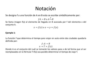 Notación
Se designa f a una función de A en B esto se escribe simbólicamente por:
𝑓𝐴 → 𝐵 𝑜 𝐴 →
𝑓
𝐵
Se llama imagen f(x) al elemento de llegada en B asociada por f del elemento x del
conjunto A.
𝑥 → 𝑓 𝑥 𝑜 𝑥 → 𝑦 = 𝑓(𝑥)
Ejemplo 1:
La función f que determina el tiempo para viajar en auto entre dos ciudades quedaría
definida por:
𝑓: 𝐴 → 𝐵
𝑥 → 𝑇 = 𝑓 𝑥
Donde A es el conjunto del cuál se tomarán los valores para x de tal forma que al ser
reemplazados en la fórmula T=f(x) sea posible determinar el tiempo de viaje T.
 