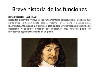 Breve historia de las funciones
René Descartes (1596-1650)
Descartes desarrolló y llevó a sus fundamentales consecuencias las ideas que
siglos atrás se habían usado para representar en el plano relaciones entre
magnitudes. Ahora cualquier curva del plano podía ser expresada en términos de
ecuaciones y cualquier ecuación que relacionara dos variables podía ser
representada geométricamente en un plano.
 