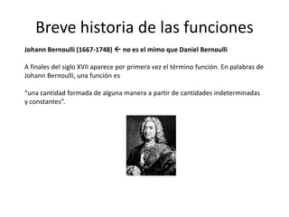 Breve historia de las funciones
Johann Bernoulli (1667-1748)  no es el mimo que Daniel Bernoulli
A finales del siglo XVII aparece por primera vez el término función. En palabras de
Johann Bernoulli, una función es
“una cantidad formada de alguna manera a partir de cantidades indeterminadas
y constantes”.
 