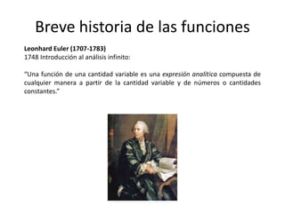 Breve historia de las funciones
Leonhard Euler (1707-1783)
1748 Introducción al análisis infinito:
“Una función de una cantidad variable es una expresión analítica compuesta de
cualquier manera a partir de la cantidad variable y de números o cantidades
constantes.”
 