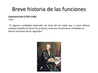 Breve historia de las funciones
Leonhard Euler (1707-1783)
1755
“Si algunas cantidades dependen de otras del tal modo que si estas últimas
cambian también lo hacen las primeras, entonces las primeras cantidades se
llaman funciones de las segundas.”
 