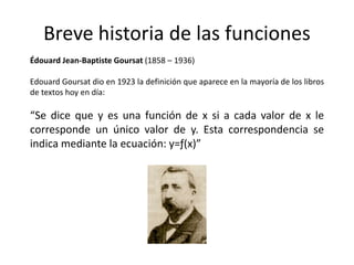 Breve historia de las funciones
Édouard Jean-Baptiste Goursat (1858 – 1936)
Edouard Goursat dio en 1923 la definición que aparece en la mayoría de los libros
de textos hoy en día:
“Se dice que y es una función de x si a cada valor de x le
corresponde un único valor de y. Esta correspondencia se
indica mediante la ecuación: y=ƒ(x)”
 