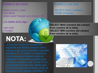 EJEMPLO DE COUNT                               EJEMPLO CON SUM

select count(*), autor                         SELECT Count ( nomber )
from libros                                    FROM Producto;
where autor='borges' and precio > 40

y la salida seria algo
                                            SELECT MAX (nombre del campo)
expr autor                                  from nombre de la tabla;
4 borges                                    SELECT MIN (nombre del campo)
                                            from nombre de la tabla;



  La función Count no cuenta los
  registros que tienen campos null a
  menos a que sea el carácter comodín
  asterisco (*). Si utiliza un asterisco,
  Count calcula el número total de
  registros, incluyendo aquellos que
  contienen campos null. Count (*) es
  considerablemente más rápida que
  Count (Campo). No se debe poner el
  asterisco entre dobles comillas ('*').
 