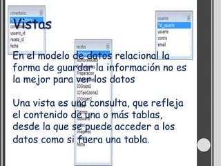 Vistas

En el modelo de datos relacional la
forma de guardar la información no es
la mejor para ver los datos

Una vista es una consulta, que refleja
el contenido de una o más tablas,
desde la que se puede acceder a los
datos como si fuera una tabla.
 