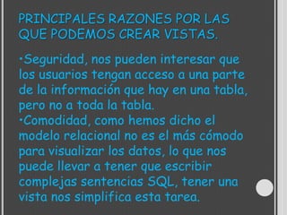 PRINCIPALES RAZONES POR LAS
QUE PODEMOS CREAR VISTAS.
•Seguridad, nos pueden interesar que
los usuarios tengan acceso a una parte
de la información que hay en una tabla,
pero no a toda la tabla.
•Comodidad, como hemos dicho el
modelo relacional no es el más cómodo
para visualizar los datos, lo que nos
puede llevar a tener que escribir
complejas sentencias SQL, tener una
vista nos simplifica esta tarea.
 