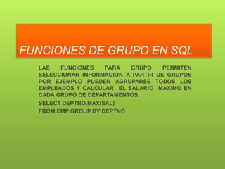 FUNCIONES DE GRUPO EN SQL
  LAS   FUNCIONES    PARA  GRUPO     PERMITEN
  SELECCIONAR INFORMACION A PARTIR DE GRUPOS
  POR EJEMPLO PUEDEN AGRUPARSE TODOS LOS
  EMPLEADOS Y CALCULAR EL SALARIO MAXIMO EN
  CADA GRUPO DE DEPARTAMENTOS:
  SELECT DEPTNO,MAX(SAL)
  FROM EMP GROUP BY DEPTNO
 