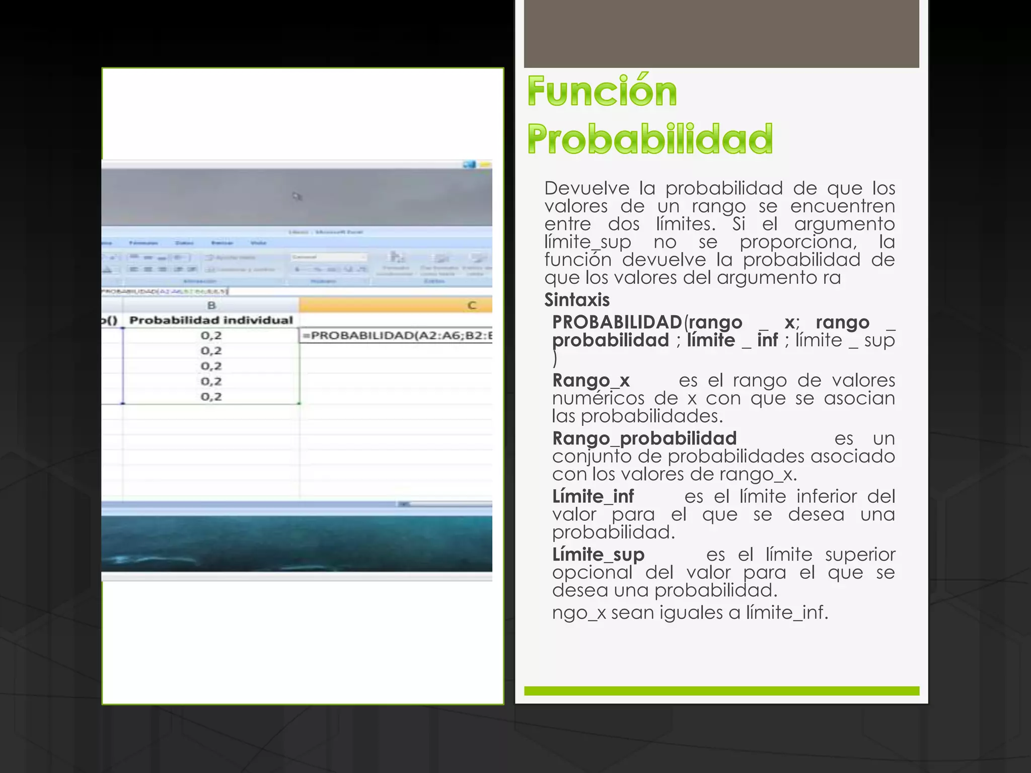 Devuelve la probabilidad de que los
valores de un rango se encuentren
entre dos límites. Si el argumento
límite_sup no se proporciona, la
función devuelve la probabilidad de
que los valores del argumento ra
Sintaxis
  PROBABILIDAD(rango _ x; rango _
  probabilidad ; límite _ inf ; límite _ sup
  )
  Rango_x       es el rango de valores
  numéricos de x con que se asocian
  las probabilidades.
  Rango_probabilidad                 es un
  conjunto de probabilidades asociado
  con los valores de rango_x.
  Límite_inf     es el límite inferior del
  valor para el que se desea una
  probabilidad.
  Límite_sup        es el límite superior
  opcional del valor para el que se
  desea una probabilidad.
  ngo_x sean iguales a límite_inf.
 