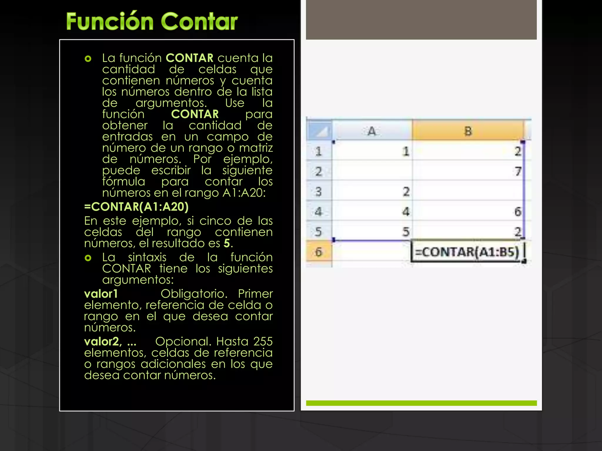   La función CONTAR cuenta la
   cantidad de celdas que
   contienen números y cuenta
   los números dentro de la lista
   de      argumentos.    Use   la
   función      CONTAR        para
   obtener la cantidad de
   entradas en un campo de
   número de un rango o matriz
   de números. Por ejemplo,
   puede escribir la siguiente
   fórmula para contar los
   números en el rango A1:A20:
=CONTAR(A1:A20)
En este ejemplo, si cinco de las
celdas del rango contienen
números, el resultado es 5.
 La sintaxis de la función
   CONTAR tiene los siguientes
   argumentos:
valor1         Obligatorio. Primer
elemento, referencia de celda o
rango en el que desea contar
números.
valor2, ...   Opcional. Hasta 255
elementos, celdas de referencia
o rangos adicionales en los que
desea contar números.
 