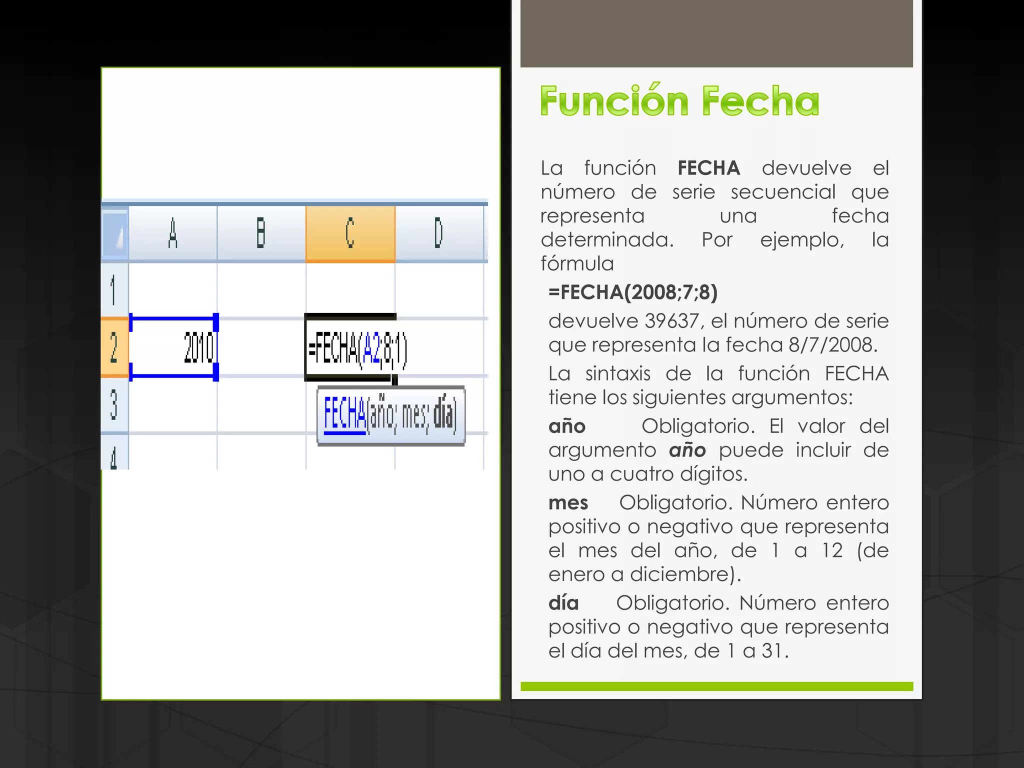 La función FECHA devuelve el
número de serie secuencial que
representa          una        fecha
determinada. Por ejemplo, la
fórmula
 =FECHA(2008;7;8)
 devuelve 39637, el número de serie
 que representa la fecha 8/7/2008.
 La sintaxis de la función FECHA
 tiene los siguientes argumentos:
 año        Obligatorio. El valor del
 argumento año puede incluir de
 uno a cuatro dígitos.
 mes     Obligatorio. Número entero
 positivo o negativo que representa
 el mes del año, de 1 a 12 (de
 enero a diciembre).
 día     Obligatorio. Número entero
 positivo o negativo que representa
 el día del mes, de 1 a 31.
 