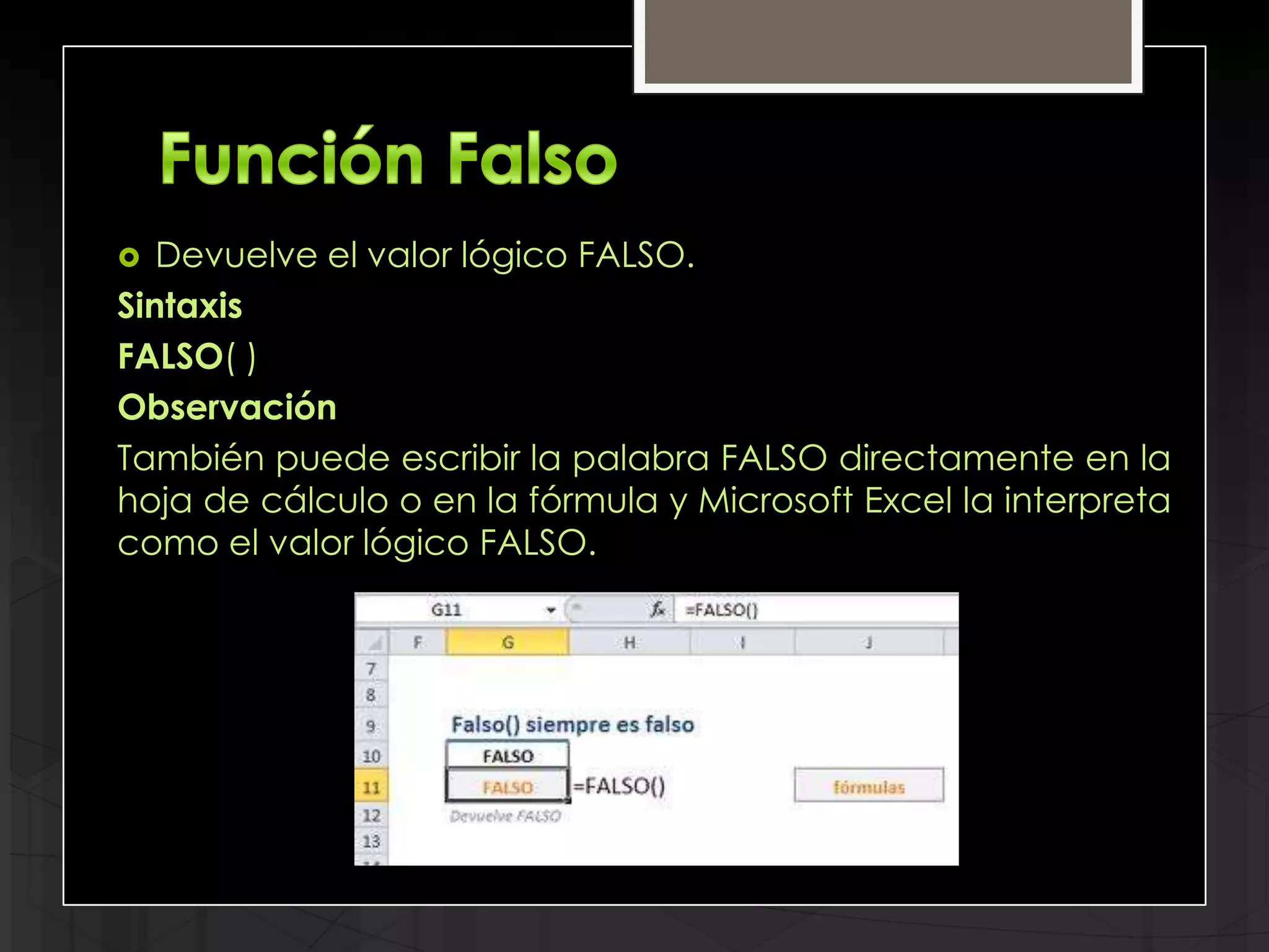   Devuelve el valor lógico FALSO.
Sintaxis
FALSO( )
Observación
También puede escribir la palabra FALSO directamente en la
hoja de cálculo o en la fórmula y Microsoft Excel la interpreta
como el valor lógico FALSO.
 