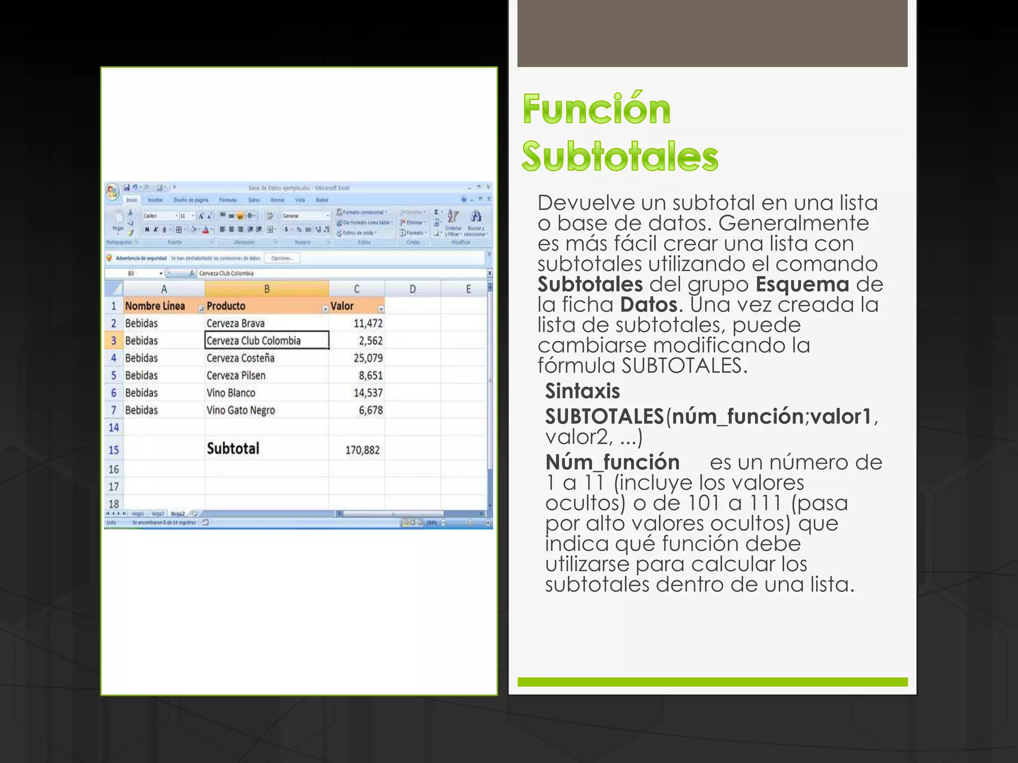 Devuelve un subtotal en una lista
o base de datos. Generalmente
es más fácil crear una lista con
subtotales utilizando el comando
Subtotales del grupo Esquema de
la ficha Datos. Una vez creada la
lista de subtotales, puede
cambiarse modificando la
fórmula SUBTOTALES.
  Sintaxis
  SUBTOTALES(núm_función;valor1,
  valor2, ...)
  Núm_función es un número de
  1 a 11 (incluye los valores
  ocultos) o de 101 a 111 (pasa
  por alto valores ocultos) que
  indica qué función debe
  utilizarse para calcular los
  subtotales dentro de una lista.
 