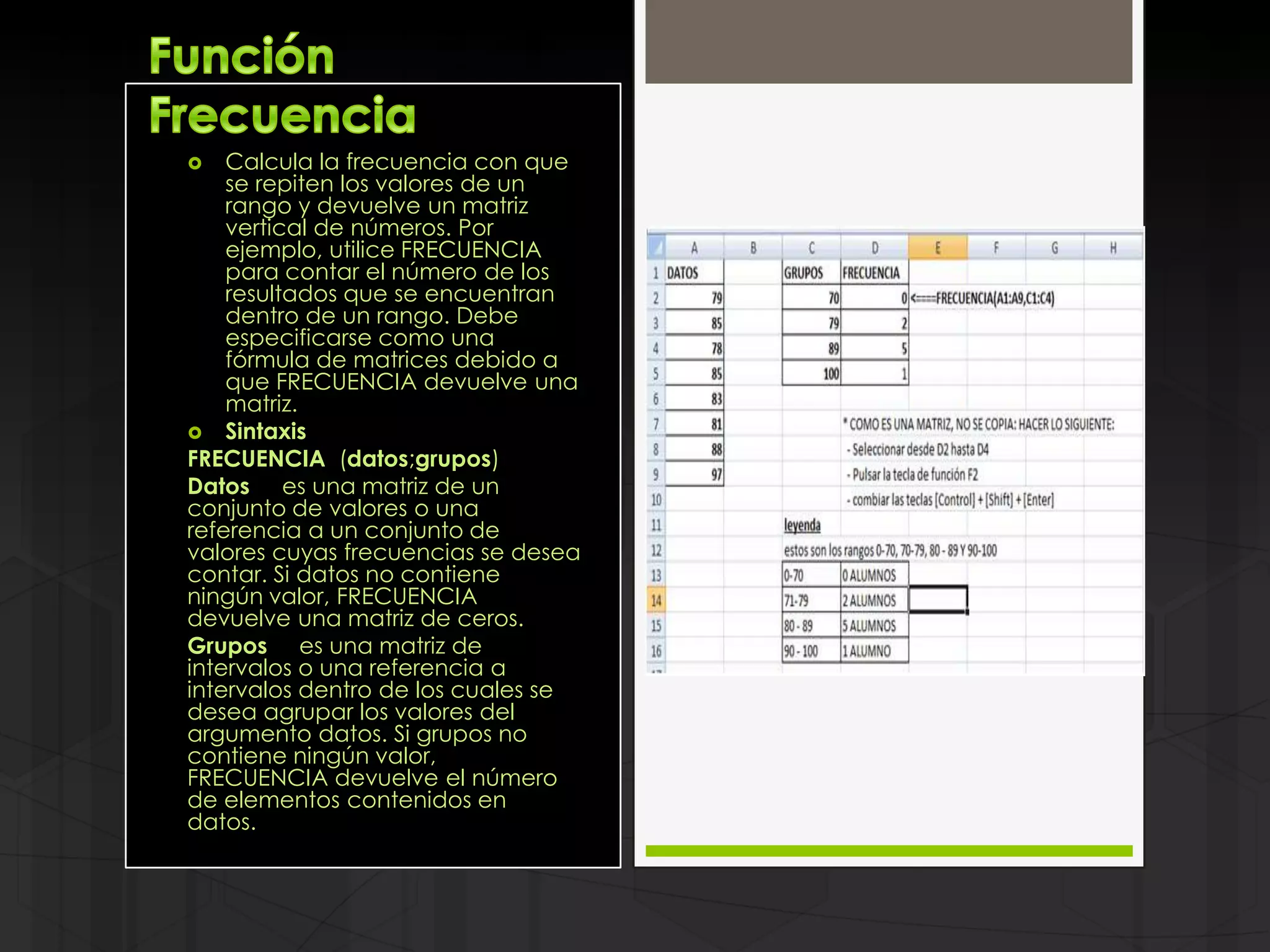    Calcula la frecuencia con que
    se repiten los valores de un
    rango y devuelve un matriz
    vertical de números. Por
    ejemplo, utilice FRECUENCIA
    para contar el número de los
    resultados que se encuentran
    dentro de un rango. Debe
    especificarse como una
    fórmula de matrices debido a
    que FRECUENCIA devuelve una
    matriz.
 Sintaxis
FRECUENCIA (datos;grupos)
Datos es una matriz de un
conjunto de valores o una
referencia a un conjunto de
valores cuyas frecuencias se desea
contar. Si datos no contiene
ningún valor, FRECUENCIA
devuelve una matriz de ceros.
Grupos es una matriz de
intervalos o una referencia a
intervalos dentro de los cuales se
desea agrupar los valores del
argumento datos. Si grupos no
contiene ningún valor,
FRECUENCIA devuelve el número
de elementos contenidos en
datos.
 