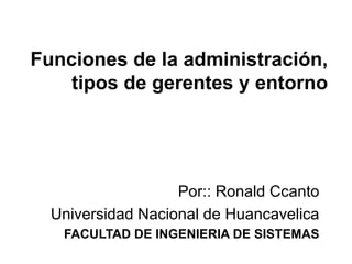 Funciones de la administración, tipos de gerentes y entorno Por:: Ronald Ccanto Universidad Nacional de Huancavelica FACULTAD DE INGENIERIA DE SISTEMAS 
