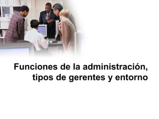 Funciones de la administración,
tipos de gerentes y entorno
 