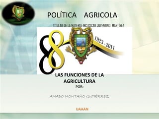 POLÍTICA AGRICOLA
 TITULAR DE LA MATERIA: MC.OSCAR JUVENTINO MARTÍNEZ




  LAS FUNCIONES DE LA
     AGRICULTURA
                POR:

AMADO MONTAÑO GUTIÉRREZ
 