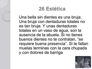 26 Estética
Una bella sin dientes es una bruja.
Una bruja con dentaduras totales no
es tan bruja. Y unas dentaduras
totales en un vaso de agua, son la
ausencia de la abuela. Si no tienes
buenos dientes no te contratan, “se
requiere buena presencia”. Si te faltan
muelas terminas con la cara chupada
y con dolores de barriga

 