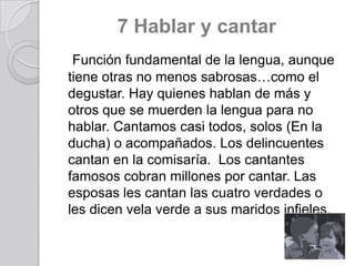 7 Hablar y cantar
Función fundamental de la lengua, aunque
tiene otras no menos sabrosas…como el
degustar. Hay quienes hablan de más y
otros que se muerden la lengua para no
hablar. Cantamos casi todos, solos (En la
ducha) o acompañados. Los delincuentes
cantan en la comisaría. Los cantantes
famosos cobran millones por cantar. Las
esposas les cantan las cuatro verdades o
les dicen vela verde a sus maridos infieles.

 
