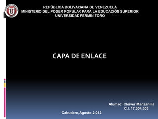 REPÚBLICA BOLIVARIANA DE VENEZUELA
MINISTERIO DEL PODER POPULAR PARA LA EDUCACIÓN SUPERIOR
                 UNIVERSIDAD FERMIN TORO




              CAPA DE ENLACE




                                           Alumno: Cleiver Manzanilla
                                                   C.I. 17.304.303
                  Cabudare, Agosto 2.012
 