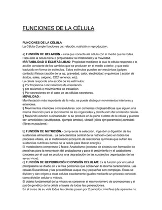 FUNCIONES DE LA CÉLULA

FUNCIONES DE LA CÉLULA
La Célula Cumple funciones de: relación, nutrición y reproducción.

a) FUNCIÓN DE RELACIÓN.- es la que conecta ala célula con el medio que la rodea.
Para esto la célula tiene 2 propiedades: la irritabilidad y la movilidad.
IRRITABILIDAD O EXCITABILIDAD: Propiedad mediante la cual la célula responde a la
acción constante de los cambios que se producen en el medio exterior, y que está
traducido en forma de estímulos. Estos estímulos pueden ser mecánicos (golpes
contacto) físicos (acción de la luz, gravedad, calor, electricidad) y químicos ( acción de
ácidos, sales, oxigeno, CO2 venenos, etc).
La célula responde a la acción de los estímulos:
§ Por tropismos o movimientos de orientación.
§ por taxismos o movimientos de traslación.
§ Por secreciones en el caso de las células secretoras.
MOVILIDAD.-
Manifestación más importante de la vida, se puede distinguir movimientos interiores y
exteriores.
§ Movimientos interiores o intracelulares: son corrientes citoplasmáticas que siguen una
misma dirección para el movimiento de los organoides y distribución del contenido celular.
§ Moviendo exterior o extracelular: si se produce en la parte externa de la célula y pueden
ser: ameboideo (seudópodos, ejemplo ameba), vibrátil (cilios ejm paramecio),contráctil
(fibras musculares)

b) FUNCIÓN DE NUTRICIÓN.- comprende la selección, ingestión y digestión de las
sustancias alimenticias,. La característica central de la nutrición como en todos los
procesos vitales, es el metabolismo (conjunto de reacciones químicas que sufren las
sustancias nutritivas dentro de la célula para liberar energía).
El metabolismo comprende 2 fases: Anabolismo (proceso de síntesis con formación de
proteínas para la renovación del protoplasma y para el crecimiento) y el catabolismo
(proceso por el cual se produce una degradación de las sustancias organizadas de los
seres vivos).
c) FUNCIÓN DE REPRODUCIÓN O DIVISIÓN CELULAR: Es la función por el cual el
protoplasma se divide en 2 o mas porciones que conservan la misma característica. Las
celulas Eucarióticas y las procarióticas auque muy pequeñas son complejas. Estas se
dividen y dan origen a otras celulas exactamente iguales mediante un proceso conocido
como división celular o mitosis.
El objeto fundamental de la mitosis es conservar el mismo número de cromosomas y el
patrón genético de la célula a través de todas las generaciones.
En el curso de su vida todas las células pasan por 2 periodos: interfase (de aparente no
 