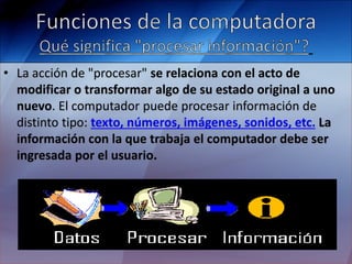 • La acción de "procesar" se relaciona con el acto de
modificar o transformar algo de su estado original a uno
nuevo. El computador puede procesar información de
distinto tipo: texto, números, imágenes, sonidos, etc. La
información con la que trabaja el computador debe ser
ingresada por el usuario.
 