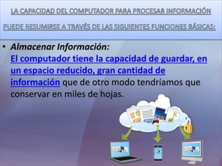 • Almacenar Información:
El computador tiene la capacidad de guardar, en
un espacio reducido, gran cantidad de
información que de otro modo tendríamos que
conservar en miles de hojas.
 