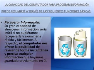 • Recuperar Información:
Su gran capacidad de
almacenar información sería
inútil si no pudiéramos
recuperarla y examinarla
rápida y fácilmente. Al
respecto, el computador nos
ofrece la posibilidad de
revisar de forma instantánea
y precisa cualquier
información que hayamos
guardado previamente en él.
 
