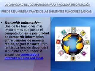 • Transmitir Información:
Una de las funciones más
importantes que posee el
computador, es la posibilidad
de compartir información
entre usuarios de manera
rápida, segura y exacta. Esta
fantástica función dependerá
si nuestro computador se
encuentra conectado a
Internet o a una red local.
 