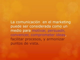 La comunicación en el marketing
puede ser considerada como un
medio para motivar, persuadir,
convencer, comprometer ideas,
facilitar procesos, y armonizar
puntos de vista.
 
