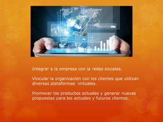 Integrar a la empresa con la redes sociales.
Vincular la organización con los clientes que utilizan
diversas plataformas virtuales.
Promover los productos actuales y generar nuevas
propuestas para los actuales y futuros clientes.
 