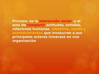 Proceso: es la interacción social y el
acto de compartir actitudes, anhelos,
relaciones humanas, objetivos, metas y
acontecimientos que involucran a sus
principales actores inmersos en una
organización
 