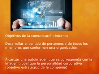 Objetivos de la comunicación interna:
Desarrollar el sentido de pertenencia de todos los
miembros que conforman una organización.
Alcanzar una autoimagen que se corresponda con la
imagen global que la personalidad corporativa
(objetivo estratégico de la compañía)
 
