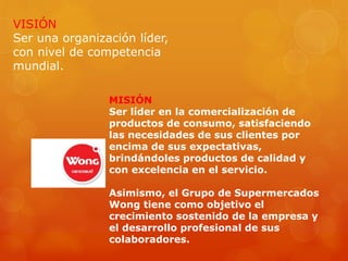 VISIÓN
Ser una organización líder,
con nivel de competencia
mundial.
MISIÓN
Ser líder en la comercialización de
productos de consumo, satisfaciendo
las necesidades de sus clientes por
encima de sus expectativas,
brindándoles productos de calidad y
con excelencia en el servicio.
Asimismo, el Grupo de Supermercados
Wong tiene como objetivo el
crecimiento sostenido de la empresa y
el desarrollo profesional de sus
colaboradores.
 