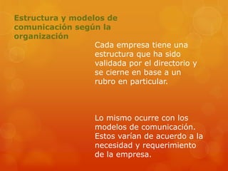Estructura y modelos de
comunicación según la
organización
Cada empresa tiene una
estructura que ha sido
validada por el directorio y
se cierne en base a un
rubro en particular.
Lo mismo ocurre con los
modelos de comunicación.
Estos varían de acuerdo a la
necesidad y requerimiento
de la empresa.
 
