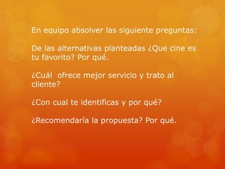En equipo absolver las siguiente preguntas:
De las alternativas planteadas ¿Que cine es
tu favorito? Por qué.
¿Cuál ofrece mejor servicio y trato al
cliente?
¿Con cual te identificas y por qué?
¿Recomendaría la propuesta? Por qué.
 