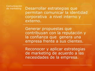 Comunicación
de marketing Desarrollar estrategias que
permitan comunicar la identidad
corporativa a nivel interno y
externo.
Generar propuestas que
contribuyan con la reputación y
la confianza que genera una
empresa frente a sus clientes.
Reconocer y aplicar estrategias
de marketing de acuerdo a las
necesidades de la empresa.
 