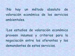 No

hay

un

método

absoluto

de

valoración económica de los servicios
ambientales.
Los estudios de valoración económica
proveen insumos y criterios para la
negociación entre los oferentes y los
demandantes de estos servicios.

 