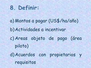 8. Definir:
a) Montos a pagar (US$/ha/año)
b) Actividades a incentivar
c) Areas objeto de pago (área
piloto)
d) Acuerdos con propietarios y
requisitos

 