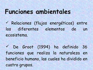 Funciones ambientales
 Relaciones (flujos energéticos) entre

los
diferentes
ecosistema.

elementos

de

un

 De Groot (1994) ha definido 36
funciones que realiza la naturaleza en
beneficio humano, las cuales ha dividido en
cuatro grupos.

 