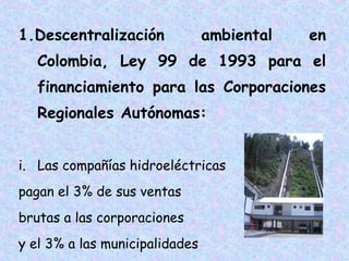 1.Descentralización

ambiental

en

Colombia, Ley 99 de 1993 para el
financiamiento para las Corporaciones
Regionales Autónomas:
i. Las compañías hidroeléctricas
pagan el 3% de sus ventas
brutas a las corporaciones
y el 3% a las municipalidades

 