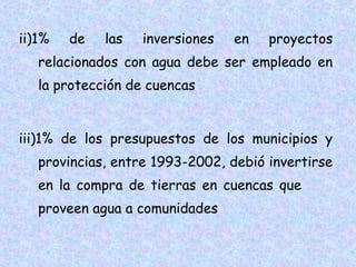 ii)1%

de

las

inversiones

en

proyectos

relacionados con agua debe ser empleado en
la protección de cuencas
iii)1% de los presupuestos de los municipios y
provincias, entre 1993-2002, debió invertirse
en la compra de tierras en cuencas que
proveen agua a comunidades

 