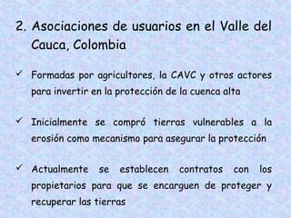 2. Asociaciones de usuarios en el Valle del
Cauca, Colombia
 Formadas por agricultores, la CAVC y otros actores
para invertir en la protección de la cuenca alta
 Inicialmente se compró tierras vulnerables a la
erosión como mecanismo para asegurar la protección
 Actualmente

se

establecen

contratos

con

los

propietarios para que se encarguen de proteger y
recuperar las tierras

 