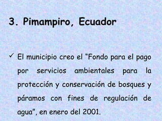 3. Pimampiro, Ecuador
 El municipio creo el “Fondo para el pago
por

servicios

ambientales

para

la

protección y conservación de bosques y
páramos con fines de regulación de
agua”, en enero del 2001.

 