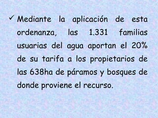  Mediante la aplicación de esta
ordenanza,

las

1.331

familias

usuarias del agua aportan el 20%
de su tarifa a los propietarios de
las 638ha de páramos y bosques de
donde proviene el recurso.

 