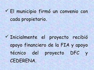  El municipio firmó un convenio con
cada propietario.
 Inicialmente el proyecto recibió
apoyo financiero de la FIA y apoyo
técnico

del

CEDERENA.

proyecto

DFC

y

 