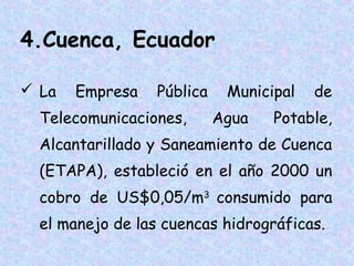 4.Cuenca, Ecuador
 La

Empresa

Pública

Telecomunicaciones,

Municipal
Agua

de

Potable,

Alcantarillado y Saneamiento de Cuenca
(ETAPA), estableció en el año 2000 un
cobro de US$0,05/m3 consumido para
el manejo de las cuencas hidrográficas.

 