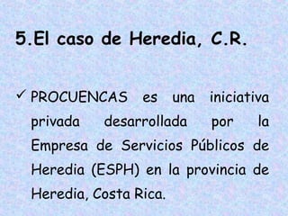 5.El caso de Heredia, C.R.
 PROCUENCAS
privada

es

una

desarrollada

iniciativa
por

la

Empresa de Servicios Públicos de
Heredia (ESPH) en la provincia de
Heredia, Costa Rica.

 